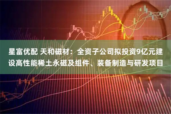 星富优配 天和磁材：全资子公司拟投资9亿元建设高性能稀土永磁及组件、装备制造与研发项目