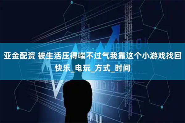亚金配资 被生活压得喘不过气我靠这个小游戏找回快乐_电玩_方式_时间
