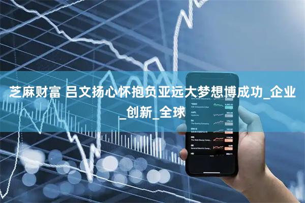 芝麻财富 吕文扬心怀抱负亚远大梦想博成功_企业_创新_全球