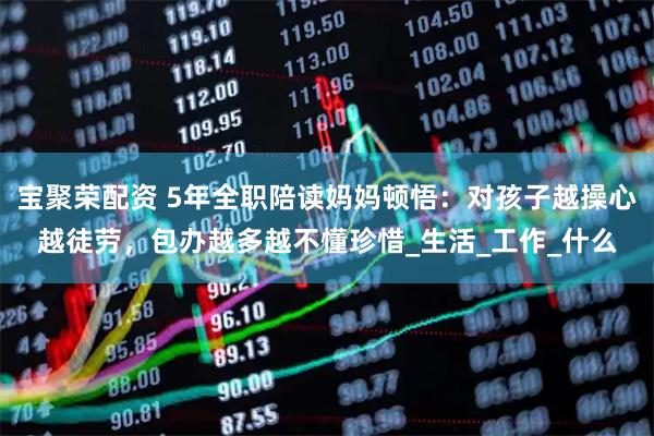 宝聚荣配资 5年全职陪读妈妈顿悟：对孩子越操心越徒劳，包办越多越不懂珍惜_生活_工作_什么
