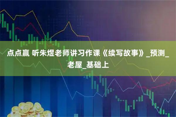 点点赢 听朱煜老师讲习作课《续写故事》_预测_老屋_基础上