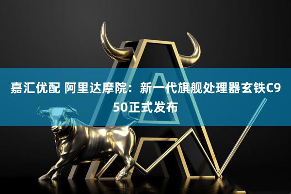 嘉汇优配 阿里达摩院：新一代旗舰处理器玄铁C950正式发布