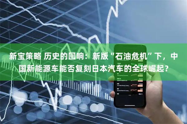 新宝策略 历史的回响：新版“石油危机”下，中国新能源车能否复刻日本汽车的全球崛起？