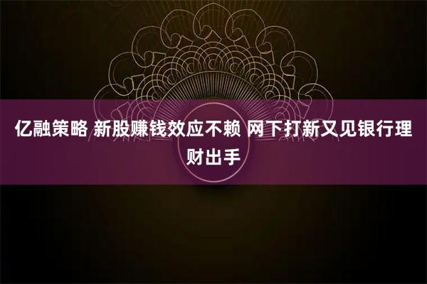 亿融策略 新股赚钱效应不赖 网下打新又见银行理财出手