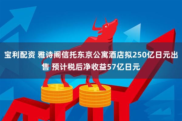 宝利配资 雅诗阁信托东京公寓酒店拟250亿日元出售 预计税后净收益57亿日元
