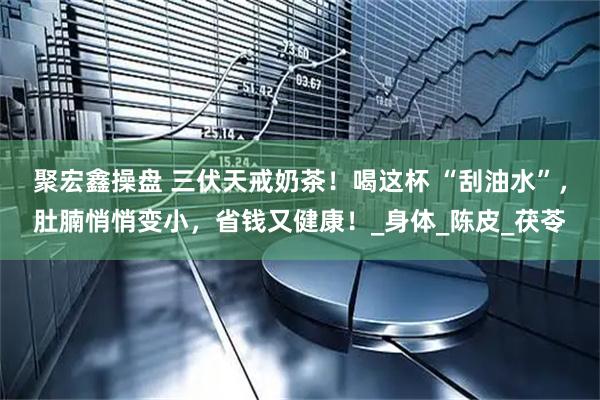 聚宏鑫操盘 三伏天戒奶茶！喝这杯 “刮油水”，肚腩悄悄变小，省钱又健康！_身体_陈皮_茯苓
