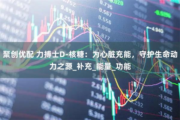 聚创优配 力搏士D-核糖：为心脏充能，守护生命动力之源_补充_能量_功能