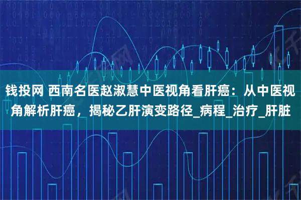 钱投网 西南名医赵淑慧中医视角看肝癌：从中医视角解析肝癌，揭秘乙肝演变路径_病程_治疗_肝脏