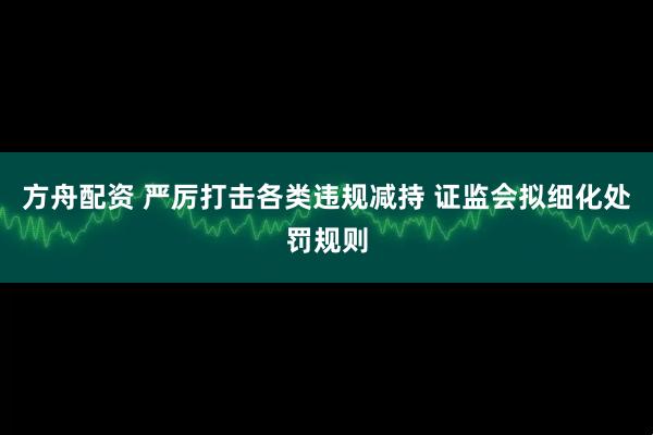 方舟配资 严厉打击各类违规减持 证监会拟细化处罚规则