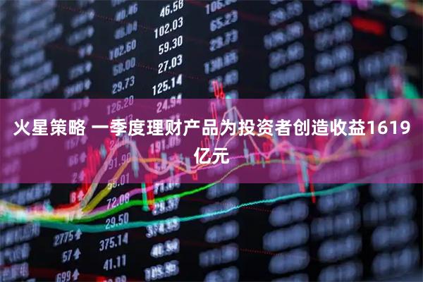 火星策略 一季度理财产品为投资者创造收益1619亿元