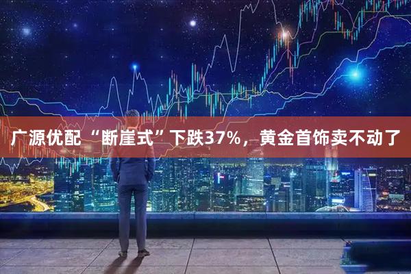广源优配 “断崖式”下跌37%，黄金首饰卖不动了